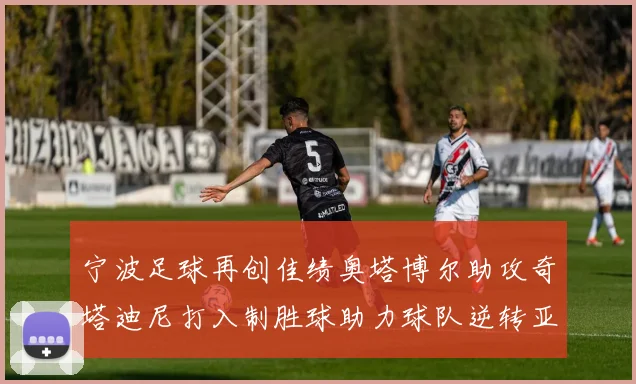 宁波足球再创佳绩奥塔博尔助攻奇塔迪尼打入制胜球助力球队逆转亚泰