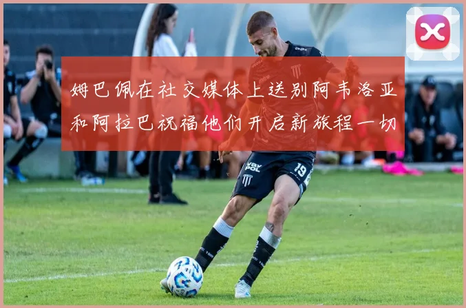 姆巴佩在社交媒体上送别阿韦洛亚和阿拉巴祝福他们开启新旅程一切顺利