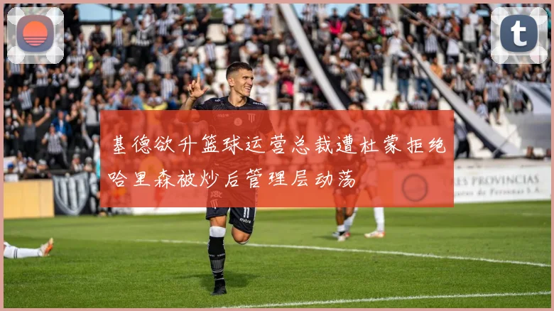 基德欲升篮球运营总裁遭杜蒙拒绝哈里森被炒后管理层动荡