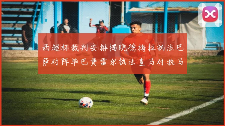 西超杯裁判安排揭晓德梅拉执法巴萨对阵毕巴费雷尔执法皇马对抗马竞