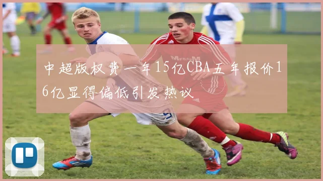 中超版权费一年15亿CBA五年报价16亿显得偏低引发热议