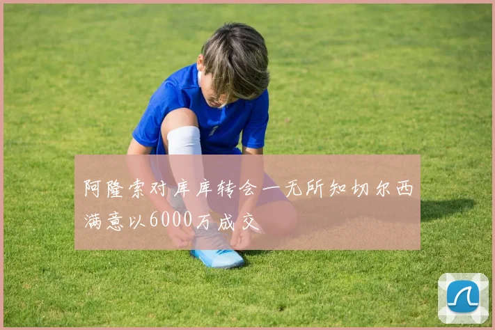 阿隆索对库库转会一无所知切尔西满意以6000万成交