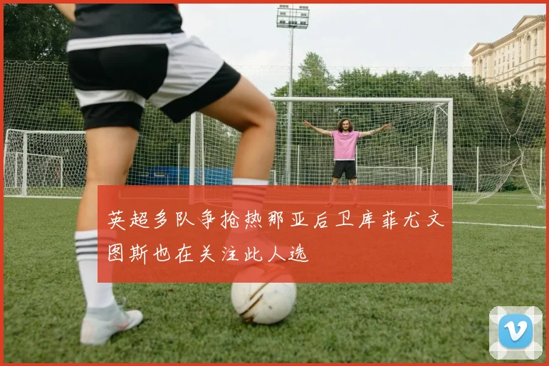 英超多队争抢热那亚后卫库菲尤文图斯也在关注此人选