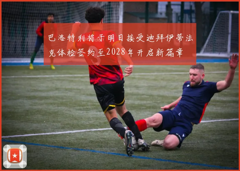 巴洛特利将于明日接受迪拜伊蒂法克体检签约至2028年开启新篇章