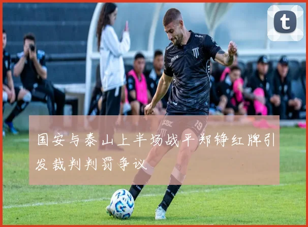 国安与泰山上半场战平郑铮红牌引发裁判判罚争议