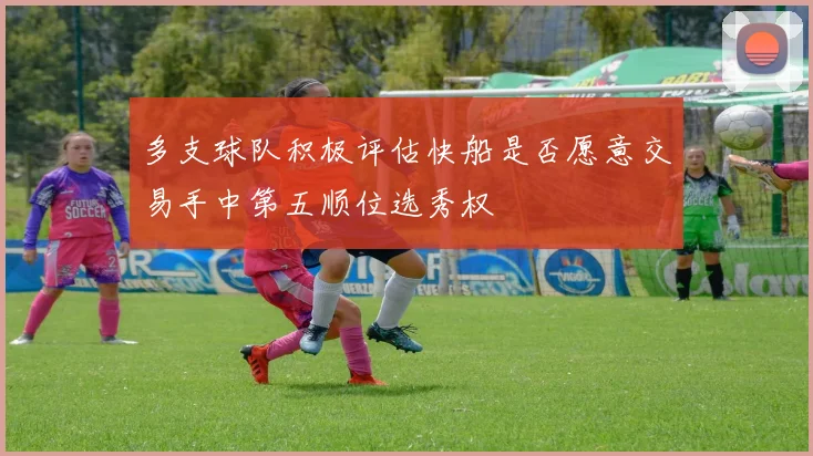 多支球队积极评估快船是否愿意交易手中第五顺位选秀权