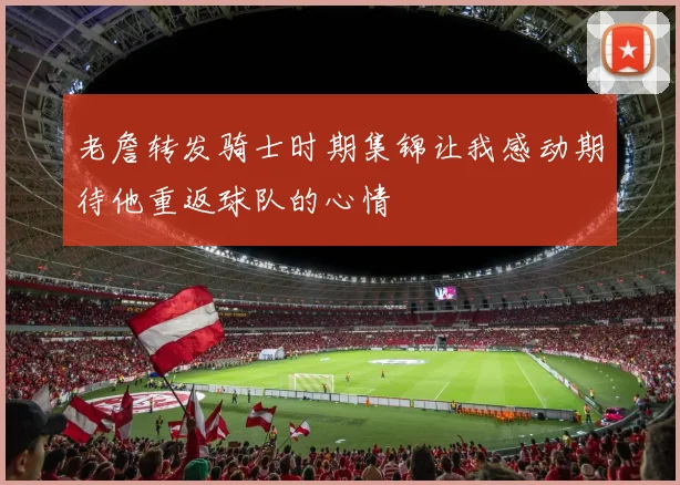 老詹转发骑士时期集锦让我感动期待他重返球队的心情