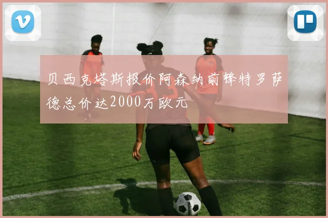 贝西克塔斯报价阿森纳前锋特罗萨德总价达2000万欧元