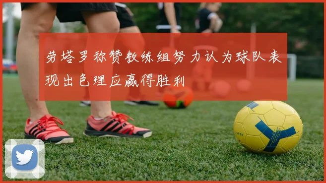 劳塔罗称赞教练组努力认为球队表现出色理应赢得胜利