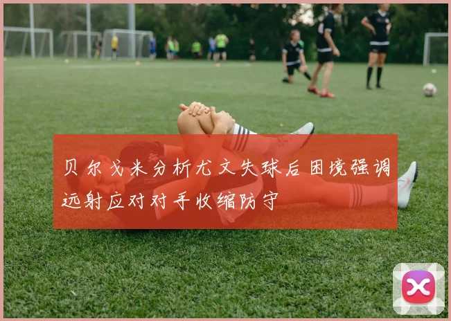 贝尔戈米分析尤文失球后困境强调远射应对对手收缩防守