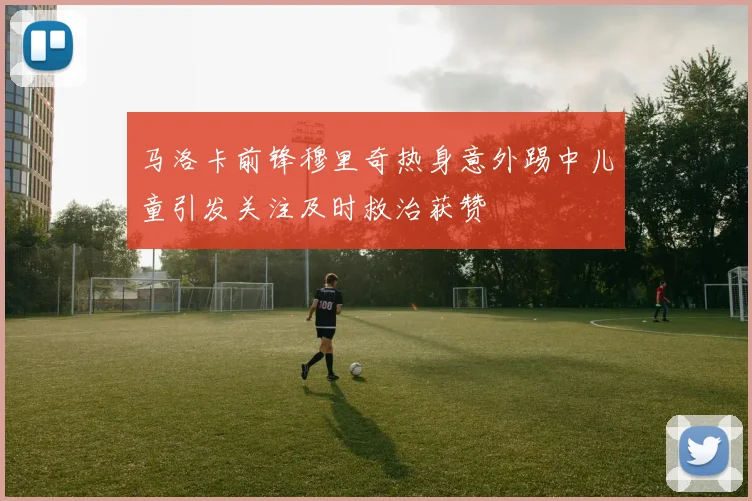 马洛卡前锋穆里奇热身意外踢中儿童引发关注及时救治获赞