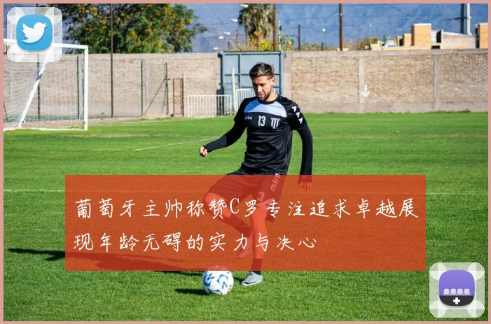 葡萄牙主帅称赞C罗专注追求卓越展现年龄无碍的实力与决心