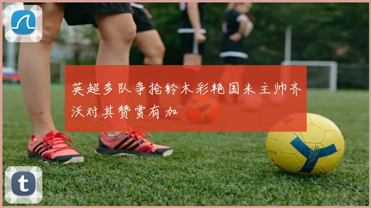 英超多队争抢铃木彩艳国米主帅齐沃对其赞赏有加