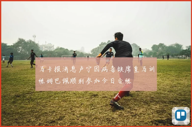 马卡报消息卢宁因病毒缺席皇马训练姆巴佩顺利参加今日合练