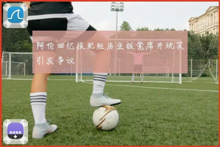 阿伦回忆技犯经历坐板凳席开玩笑引发争议