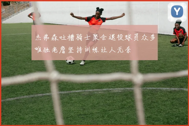杰弗森吐槽骑士聚会退役球员众多唯独老詹坚持训练让人无奈