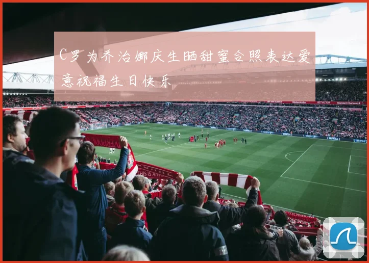 C罗为乔治娜庆生晒甜蜜合照表达爱意祝福生日快乐