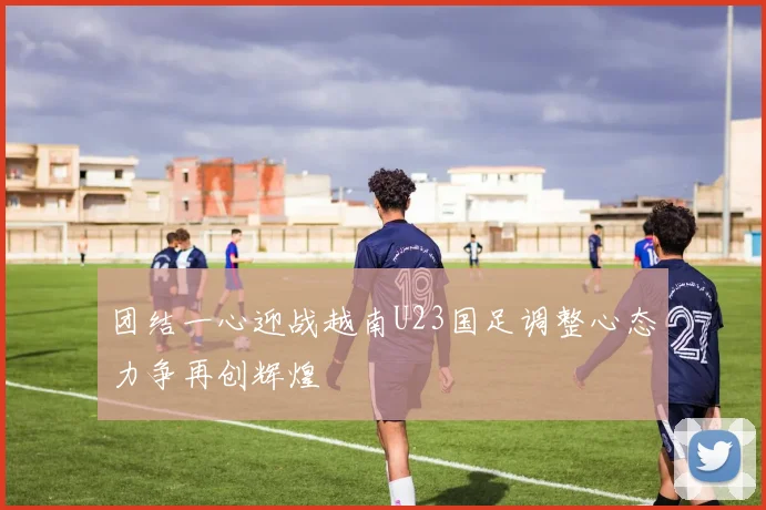 团结一心迎战越南U23国足调整心态力争再创辉煌
