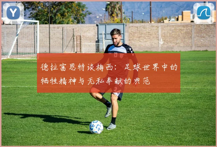 德拉富恩特谈梅西：足球世界中的牺牲精神与无私奉献的典范