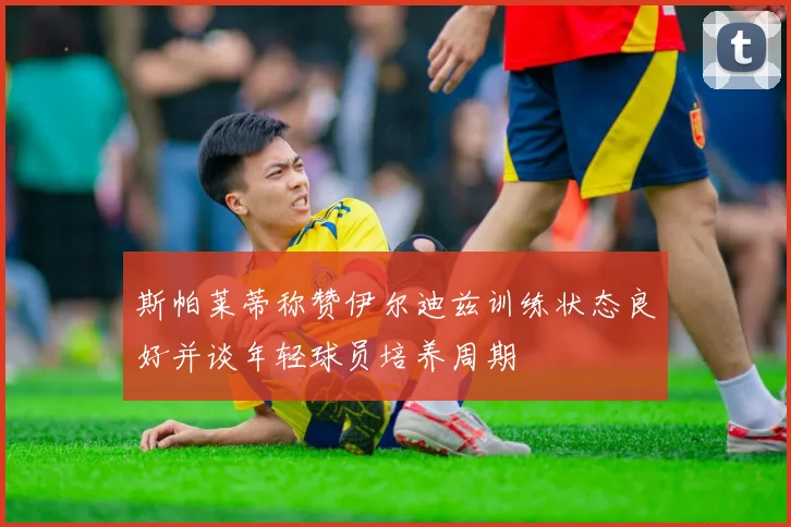斯帕莱蒂称赞伊尔迪兹训练状态良好并谈年轻球员培养周期