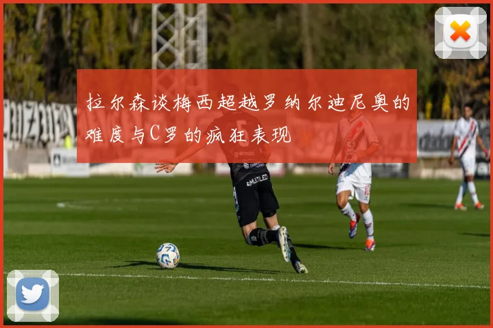 拉尔森谈梅西超越罗纳尔迪尼奥的难度与C罗的疯狂表现