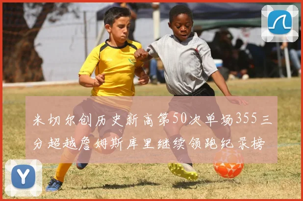 米切尔创历史新高第50次单场355三分超越詹姆斯库里继续领跑纪录榜