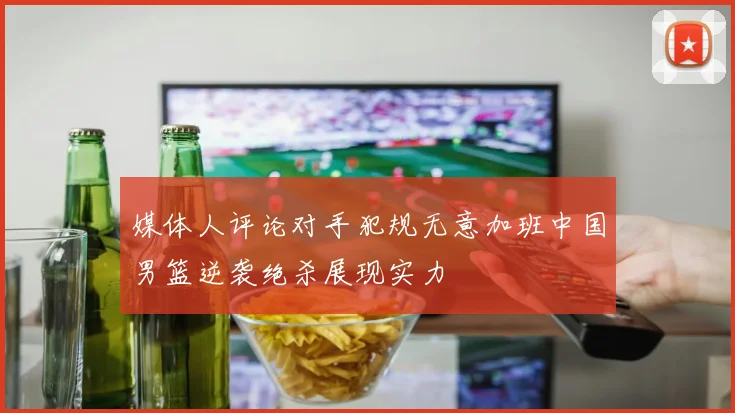 媒体人评论对手犯规无意加班中国男篮逆袭绝杀展现实力